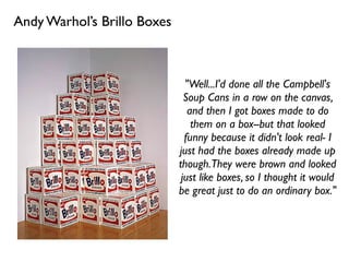 Andy Warhol’s Brillo Boxes
"Well...I'd done all the Campbell's
Soup Cans in a row on the canvas,
and then I got boxes made to do
them on a box--but that looked
funny because it didn't look real- I
just had the boxes already made up
though.They were brown and looked
just like boxes, so I thought it would
be great just to do an ordinary box."
 