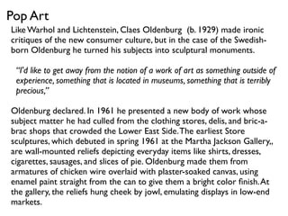 Like Warhol and Lichtenstein, Claes Oldenburg (b. 1929) made ironic
critiques of the new consumer culture, but in the case of the Swedish-
born Oldenburg he turned his subjects into sculptural monuments.
“I'd like to get away from the notion of a work of art as something outside of
experience, something that is located in museums, something that is terribly
precious,”
Oldenburg declared. In 1961 he presented a new body of work whose
subject matter he had culled from the clothing stores, delis, and bric-a-
brac shops that crowded the Lower East Side.The earliest Store
sculptures, which debuted in spring 1961 at the Martha Jackson Gallery,,
are wall-mounted reliefs depicting everyday items like shirts, dresses,
cigarettes, sausages, and slices of pie. Oldenburg made them from
armatures of chicken wire overlaid with plaster-soaked canvas, using
enamel paint straight from the can to give them a bright color ﬁnish.At
the gallery, the reliefs hung cheek by jowl, emulating displays in low-end
markets.
Pop Art
 