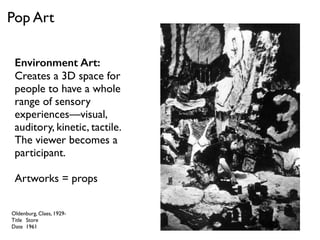 Environment Art:
Creates a 3D space for
people to have a whole
range of sensory
experiences—visual,
auditory, kinetic, tactile.
The viewer becomes a
participant.
Artworks = props
Oldenburg, Claes, 1929-
Title Store
Date 1961
Pop Art
 
