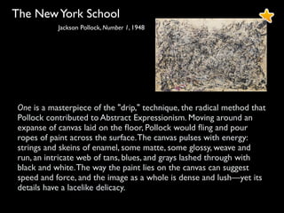 The NewYork School
Jackson Pollock, Number 1, 1948
One is a masterpiece of the "drip," technique, the radical method that
Pollock contributed to Abstract Expressionism. Moving around an
expanse of canvas laid on the ﬂoor, Pollock would ﬂing and pour
ropes of paint across the surface.The canvas pulses with energy:
strings and skeins of enamel, some matte, some glossy, weave and
run, an intricate web of tans, blues, and grays lashed through with
black and white.The way the paint lies on the canvas can suggest
speed and force, and the image as a whole is dense and lush—yet its
details have a lacelike delicacy.
 