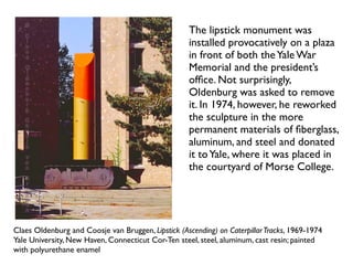 Claes Oldenburg and Coosje van Bruggen, Lipstick (Ascending) on CaterpillarTracks, 1969-1974
Yale University, New Haven, Connecticut Cor-Ten steel, steel, aluminum, cast resin; painted
with polyurethane enamel
The lipstick monument was
installed provocatively on a plaza
in front of both theYale War
Memorial and the president’s
ofﬁce. Not surprisingly,
Oldenburg was asked to remove
it. In 1974, however, he reworked
the sculpture in the more
permanent materials of ﬁberglass,
aluminum, and steel and donated
it toYale, where it was placed in
the courtyard of Morse College.
 
