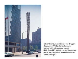 Claes Oldenburg and Coosje van Bruggen,
Batcolumn, 1977, Steel and aluminum
painted with polyurethane enamel
96 ft. 8 in. (29.5 m) high, Harold Washington
Social Security Center, 600 West Madison
Street, Chicago
 