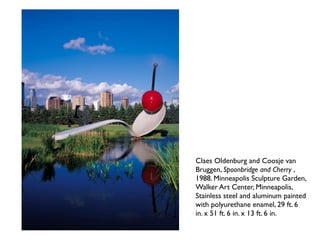 Claes Oldenburg and Coosje van
Bruggen, Spoonbridge and Cherry ,
1988. Minneapolis Sculpture Garden,
Walker Art Center, Minneapolis,
Stainless steel and aluminum painted
with polyurethane enamel, 29 ft. 6
in. x 51 ft. 6 in. x 13 ft. 6 in.
 