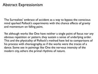 The Surrealists' embrace of accident as a way to bypass the conscious
mind sparked Pollock's experiments with the chance effects of gravity
and momentum on falling paint.
Yet although works like One have neither a single point of focus nor any
obvious repetition or pattern, they sustain a sense of underlying order.
This and the physicality of Pollock's method have led to comparisons of
his process with choreography, as if the works were the traces of a
dance. Some see in paintings like One the nervous intensity of the
modern city, others the primal rhythms of nature.
Abstract Expressionism
 