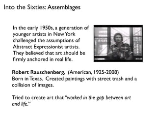Robert Rauschenberg, (American, 1925-2008)
Born in Texas. Created paintings with street trash and a
collision of images.
Tried to create art that “worked in the gap between art
and life.”
Into the Sixties: Assemblages
In the early 1950s, a generation of
younger artists in NewYork
challenged the assumptions of
Abstract Expressionist artists.
They believed that art should be
ﬁrmly anchored in real life.
 