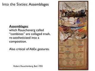 Into the Sixties: Assemblages
Robert Rauschenberg. Bed. 1955
Assemblages:
which Rauschenerg called
“combines” are collaged trash,
re-aestheticized into a
composition.
Also critical of AbEx gestures.
 