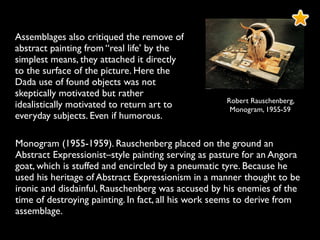 Monogram (1955-1959). Rauschenberg placed on the ground an
Abstract Expressionist–style painting serving as pasture for an Angora
goat, which is stuffed and encircled by a pneumatic tyre. Because he
used his heritage of Abstract Expressionism in a manner thought to be
ironic and disdainful, Rauschenberg was accused by his enemies of the
time of destroying painting. In fact, all his work seems to derive from
assemblage.
Robert Rauschenberg,
Monogram, 1955-59
Assemblages also critiqued the remove of
abstract painting from “real life’ by the
simplest means, they attached it directly
to the surface of the picture. Here the
Dada use of found objects was not
skeptically motivated but rather
idealistically motivated to return art to
everyday subjects. Even if humorous.
 