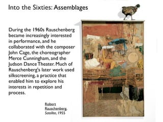 Into the Sixties: Assemblages
Robert
Rauschenberg,
Satellite, 1955
During the 1960s Rauschenberg
became increasingly interested
in performance, and he
collaborated with the composer
John Cage, the choreographer
Merce Cunningham, and the
Judson Dance Theater. Much of
Rauschenberg's later work used
silkscreening, a practice that
enabled him to explore his
interests in repetition and
process.
 