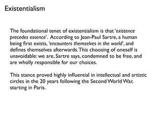 The foundational tenet of existentialism is that ‘existence
precedes essence’. According to Jean-Paul Sartre, a human
being ﬁrst exists, ‘encounters themselves in the world’, and
deﬁnes themselves afterwards.This choosing of oneself is
unavoidable: we are, Sartre says, condemned to be free, and
are wholly responsible for our choices.
This stance proved highly inﬂuential in intellectual and artistic
circles in the 20 years following the Second World War,
starting in Paris.
Existentialism
 