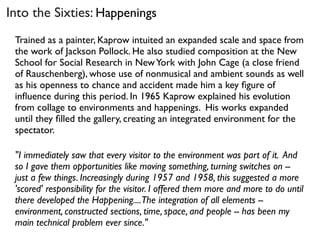 Trained as a painter, Kaprow intuited an expanded scale and space from
the work of Jackson Pollock. He also studied composition at the New
School for Social Research in NewYork with John Cage (a close friend
of Rauschenberg), whose use of nonmusical and ambient sounds as well
as his openness to chance and accident made him a key ﬁgure of
inﬂuence during this period. In 1965 Kaprow explained his evolution
from collage to environments and happenings. His works expanded
until they ﬁlled the gallery, creating an integrated environment for the
spectator.
"I immediately saw that every visitor to the environment was part of it. And
so I gave them opportunities like moving something, turning switches on --
just a few things. Increasingly during 1957 and 1958, this suggested a more
'scored' responsibility for the visitor. I offered them more and more to do until
there developed the Happening....The integration of all elements --
environment, constructed sections, time, space, and people -- has been my
main technical problem ever since."
Into the Sixties: Happenings
 