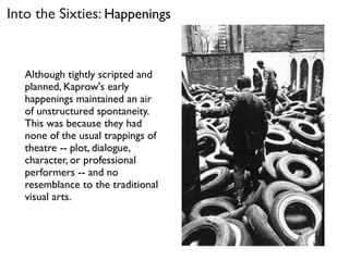 Into the Sixties: Happenings
Although tightly scripted and
planned, Kaprow's early
happenings maintained an air
of unstructured spontaneity.
This was because they had
none of the usual trappings of
theatre -- plot, dialogue,
character, or professional
performers -- and no
resemblance to the traditional
visual arts.
 