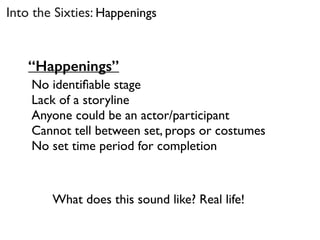 “Happenings”
No identiﬁable stage
Lack of a storyline
Anyone could be an actor/participant
Cannot tell between set, props or costumes
No set time period for completion
What does this sound like? Real life!
Into the Sixties: Happenings
 