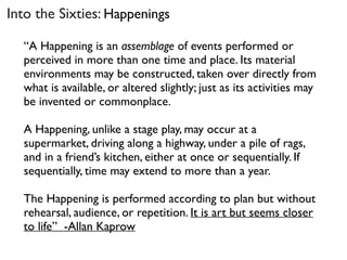“A Happening is an assemblage of events performed or
perceived in more than one time and place. Its material
environments may be constructed, taken over directly from
what is available, or altered slightly; just as its activities may
be invented or commonplace.
A Happening, unlike a stage play, may occur at a
supermarket, driving along a highway, under a pile of rags,
and in a friend’s kitchen, either at once or sequentially. If
sequentially, time may extend to more than a year.
The Happening is performed according to plan but without
rehearsal, audience, or repetition. It is art but seems closer
to life” -Allan Kaprow
Into the Sixties: Happenings
 