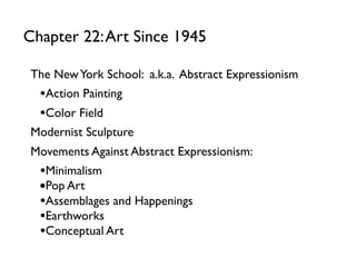 The NewYork School: a.k.a. Abstract Expressionism
•Action Painting
•Color Field
Modernist Sculpture
Movements Against Abstract Expressionism:
•Minimalism
•Pop Art
•Assemblages and Happenings
•Earthworks
•Conceptual Art
Chapter 22:Art Since 1945
 