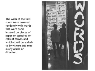 The walls of the ﬁrst
room were covered
randomly with words
that were hand
lettered on pieces of
paper or stenciled on
rolls of canvas, and
which could be added-
to by visitors and read
in any order or
direction.
 