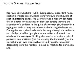 Kaprow's The Courtyard (1962) Composed of discordant noise,
circling bicyclists, tires swinging from windows, and showers of
spot-lit, glittering tin foil, The Courtyard was a modern-day fable
(set in a hotel for transients on Bleecker Street) showing the
ascension of a goddess in the guise of a teenage girl, dressed in a
nightgown and carrying a transistor radio blaring the latest hits.
During the piece, she slowly made her way through the audience
and climbed a ladder up a giant mountainlike sculpture in the
middle of the courtyard. Striking cheesecake poses for a pair of
paparazzi on a mattress (the fan attaining the immortality of the
starlet), the girl was then swallowed up by another mountain
descending from the rooftop—a deus ex machina for our media
age.
Into the Sixties: Happenings
 