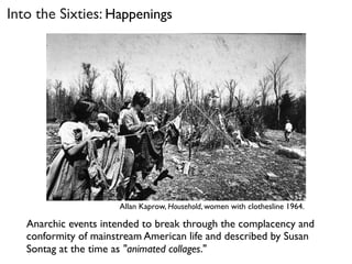 Allan Kaprow, Household, women with clothesline 1964.
Into the Sixties: Happenings
Anarchic events intended to break through the complacency and
conformity of mainstream American life and described by Susan
Sontag at the time as "animated collages."
 