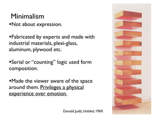 Donald Judd, Untitled, 1969.
Minimalism
•Not about expression.
•Fabricated by experts and made with
industrial materials, plexi-glass,
aluminum, plywood etc.
•Serial or “counting” logic used form
composition.
•Made the viewer aware of the space
around them. Privileges a physical
experience over emotion.
 