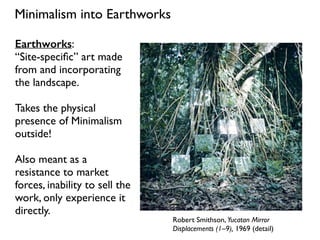 Minimalism into Earthworks
Robert Smithson, Yucatan Mirror
Displacements (1–9), 1969 (detail)
Earthworks:
“Site-speciﬁc” art made
from and incorporating
the landscape.
Takes the physical
presence of Minimalism
outside!
Also meant as a
resistance to market
forces, inability to sell the
work, only experience it
directly.
 