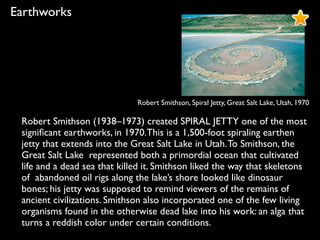 Robert Smithson, Spiral Jetty, Great Salt Lake, Utah, 1970
Earthworks
Robert Smithson (1938–1973) created SPIRAL JETTY one of the most
signiﬁcant earthworks, in 1970.This is a 1,500-foot spiraling earthen
jetty that extends into the Great Salt Lake in Utah.To Smithson, the
Great Salt Lake represented both a primordial ocean that cultivated
life and a dead sea that killed it. Smithson liked the way that skeletons
of abandoned oil rigs along the lake’s shore looked like dinosaur
bones; his jetty was supposed to remind viewers of the remains of
ancient civilizations. Smithson also incorporated one of the few living
organisms found in the otherwise dead lake into his work: an alga that
turns a reddish color under certain conditions.
 