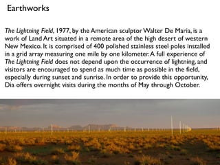 The Lightning Field, 1977, by the American sculptor Walter De Maria, is a
work of Land Art situated in a remote area of the high desert of western
New Mexico. It is comprised of 400 polished stainless steel poles installed
in a grid array measuring one mile by one kilometer.A full experience of
The Lightning Field does not depend upon the occurrence of lightning, and
visitors are encouraged to spend as much time as possible in the ﬁeld,
especially during sunset and sunrise. In order to provide this opportunity,
Dia offers overnight visits during the months of May through October.
Earthworks
 