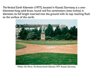 Walter De Maria. TheVertical Earth Kilomter,1977. Kassel, Germany
TheVertical Earth Kilometer (1977), located in Kassel, Germany, is a one-
kilometer-long solid brass round rod ﬁve centimeters (two inches) in
diameter, its full length inserted into the ground with its top reaching ﬂush
to the surface of the earth.
 