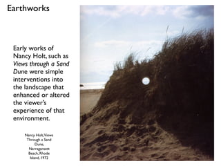 Nancy Holt,Views
Through a Sand
Dune,
Narragansett
Beach, Rhode
Island, 1972
Early works of
Nancy Holt, such as
Views through a Sand
Dune were simple
interventions into
the landscape that
enhanced or altered
the viewer’s
experience of that
environment.
Earthworks
 