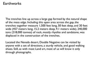 The trenches line up across a large gap formed by the natural shape
of the mesa edge. Including this open area across the gap, the
trenches together measure 1,500 feet long, 50 feet deep, and 30 feet
wide (457 meters long, 15.2 meters deep, 9.1 meters wide). 240,000
tons (218,000 tonnes) of rock, mostly rhyolite and sandstone, was
displaced in the construction of the trenches.
Located the Nevada desert, Double Negative can be visited by
anyone with a set of directions, a sturdy vehicle, and good walking
shoes. Still, as with most Land art, most of us will know it only
through photographs.
Earthworks
 