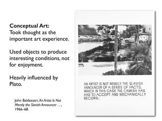 John Baldessari, An Artist Is Not
Merely the Slavish Announcer . . .,
1966–68.
Conceptual Art:
Took thought as the
important art experience.
Used objects to produce
interesting conditions, not
for enjoyment.
Heavily inﬂuenced by
Plato.
 