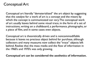 Conceptual art literally “dematerialized” the art object by suggesting
that the catalyst for a work of art is a concept and the means by
which the concept is communicated can vary.The conceptual work
of art usually leaves behind some visual trace, in the form of a set of
instructions, writing on a chalkboard, a performance, photographs, or
a piece of ﬁlm, and in some cases even objects.
Conceptual art is theoretically driven and is noncommodiﬁable
because it leaves no precious object behind for purchase, although
collectors and many museums now collect the “trace” objects left
behind. Realize that the mass media and the ﬂow of information in
the 1960’s and 1970’s was only growing.
Conceptual art can be considered the aesthetics of information.
Conceptual Art
 