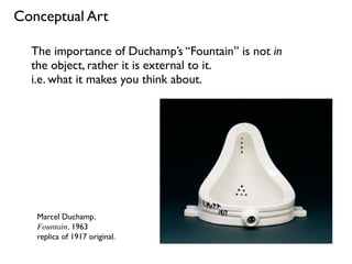 Marcel Duchamp,
Fountain, 1963
replica of 1917 original.
The importance of Duchamp’s “Fountain” is not in
the object, rather it is external to it.
i.e. what it makes you think about.
Conceptual Art
 