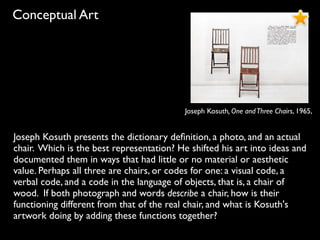 Conceptual Art
Joseph Kosuth, One andThree Chairs, 1965,
Joseph Kosuth presents the dictionary deﬁnition, a photo, and an actual
chair. Which is the best representation? He shifted his art into ideas and
documented them in ways that had little or no material or aesthetic
value. Perhaps all three are chairs, or codes for one: a visual code, a
verbal code, and a code in the language of objects, that is, a chair of
wood. If both photograph and words describe a chair, how is their
functioning different from that of the real chair, and what is Kosuth's
artwork doing by adding these functions together?
 