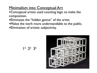 •Conceptual artists used counting logic to make the
composition.
•Eliminates the “hidden genius” of the artist.
•Makes the work more understandable to the public.
•Elimination of artistic subjectivity.
Minimalism into Conceptual Art
13 23 33
 