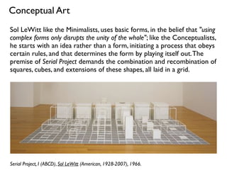 Serial Project, I (ABCD), Sol LeWitt (American, 1928-2007), 1966.
Conceptual Art
Sol LeWitt like the Minimalists, uses basic forms, in the belief that "using
complex forms only disrupts the unity of the whole"; like the Conceptualists,
he starts with an idea rather than a form, initiating a process that obeys
certain rules, and that determines the form by playing itself out.The
premise of Serial Project demands the combination and recombination of
squares, cubes, and extensions of these shapes, all laid in a grid.
 