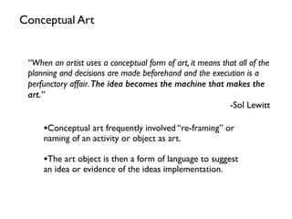 •Conceptual art frequently involved “re-framing” or
naming of an activity or object as art.
•The art object is then a form of language to suggest
an idea or evidence of the ideas implementation.
Conceptual Art
“When an artist uses a conceptual form of art, it means that all of the
planning and decisions are made beforehand and the execution is a
perfunctory affair. The idea becomes the machine that makes the
art.”
-Sol Lewitt
 