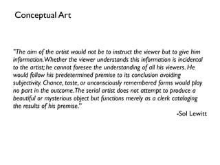 "The aim of the artist would not be to instruct the viewer but to give him
information.Whether the viewer understands this information is incidental
to the artist; he cannot foresee the understanding of all his viewers. He
would follow his predetermined premise to its conclusion avoiding
subjectivity. Chance, taste, or unconsciously remembered forms would play
no part in the outcome.The serial artist does not attempt to produce a
beautiful or mysterious object but functions merely as a clerk cataloging
the results of his premise.”
-Sol Lewitt
Conceptual Art
 