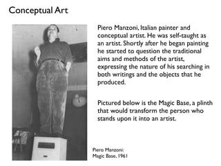 Conceptual Art
Piero Manzoni:
Magic Base, 1961
Piero Manzoni, Italian painter and
conceptual artist. He was self-taught as
an artist. Shortly after he began painting
he started to question the traditional
aims and methods of the artist,
expressing the nature of his searching in
both writings and the objects that he
produced.
Pictured below is the Magic Base, a plinth
that would transform the person who
stands upon it into an artist.
 