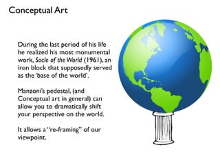 Conceptual Art
During the last period of his life
he realized his most monumental
work, Socle of theWorld (1961), an
iron block that supposedly served
as the ‘base of the world’.
Manzoni’s pedestal, (and
Conceptual art in general) can
allow you to dramatically shift
your perspective on the world.
It allows a “re-framing” of our
viewpoint.
 