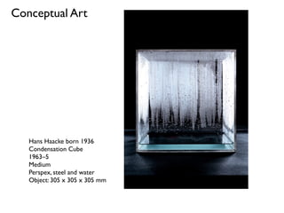 Hans Haacke born 1936
Condensation Cube
1963–5
Medium
Perspex, steel and water
Object: 305 x 305 x 305 mm
Conceptual Art
 