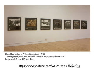 https://www.youtube.com/watch?v=oKRly5xc0_g
Hans Haacke born 1936, A Breed Apart, 1978
7 photographs, black and white and colour, on paper on hardboard
Image, each: 910 x 910 mm.Tate
 