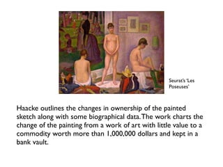 Seurat’s ‘Les
Poseuses’
Haacke outlines the changes in ownership of the painted
sketch along with some biographical data.The work charts the
change of the painting from a work of art with little value to a
commodity worth more than 1,000,000 dollars and kept in a
bank vault.
 