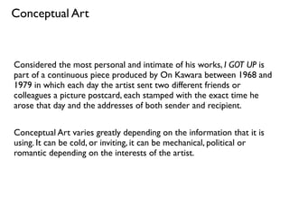Considered the most personal and intimate of his works, I GOT UP is
part of a continuous piece produced by On Kawara between 1968 and
1979 in which each day the artist sent two different friends or
colleagues a picture postcard, each stamped with the exact time he
arose that day and the addresses of both sender and recipient.
Conceptual Art varies greatly depending on the information that it is
using. It can be cold, or inviting, it can be mechanical, political or
romantic depending on the interests of the artist.
Conceptual Art
 