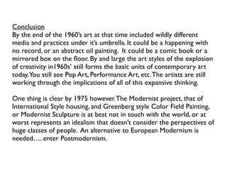 Conclusion
By the end of the 1960’s art at that time included wildly different
media and practices under it’s umbrella. It could be a happening with
no record, or an abstract oil painting. It could be a comic book or a
mirrored box on the ﬂoor. By and large the art styles of the explosion
of creativity in1960s’ still forms the basic units of contemporary art
today.You still see Pop Art, Performance Art, etc.The artists are still
working through the implications of all of this expansive thinking.
One thing is clear by 1975 however.The Modernist project, that of
International Style housing, and Greenberg style Color Field Painting,
or Modernist Sculpture is at best not in touch with the world, or at
worst represents an idealism that doesn’t consider the perspectives of
huge classes of people. An alternative to European Modernism is
needed…. enter Postmodernism.
 