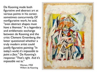 Woman, 1950
Willem de Kooning
De Kooning made both
ﬁgurative and abstract art at
various points in his career,
sometimes concurrently. Of
nonﬁgurative work, he said,
"even abstract shapes must
have a likeness." In a legendary
and emblematic exchange
between de Kooning and the
critic Clement Greenberg, the
latter questioned whether a
truly modern artist could
justify ﬁgurative painting: "In
today's world, it's impossible to
paint a face." De Kooning's
response: "That's right. And it's
impossible not to."
 