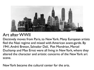 Art after WWII
Decisively moves from Paris, to NewYork. Many European artists
ﬂed the Nazi regime and mixed with American avant-garde. By
1941,André Breton, Salvador Dalí, Piet Mondrian, Marcel
Duchamp and Max Ernst were all living in NewYork, where they
altered the character and artistic concerns of the NewYork art
scene.
NewYork became the cultural center for the arts.
 