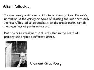 After Pollock...
Contemporary artists and critics interpreted Jackson Pollock’s
innovation as the activity or action of painting and not necessarily
the result.This led to an emphasis on the artist’s action, namely
the beginnings of performance art.
But one critic realized that this resulted in the death of
painting and argued a different stance.
Clement Greenberg
 