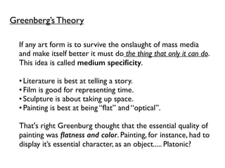 Greenberg’s Theory
If any art form is to survive the onslaught of mass media
and make itself better it must do the thing that only it can do.
This idea is called medium speciﬁcity.
•Literature is best at telling a story.
•Film is good for representing time.
•Sculpture is about taking up space.
•Painting is best at being “ﬂat” and “optical”.
That's right Greenburg thought that the essential quality of
painting was ﬂatness and color. Painting, for instance, had to
display it’s essential character, as an object..... Platonic?
 