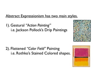 Abstract Expressionism has two main styles.
1). Gestural “Action Painting”
i.e. Jackson Pollock’s Drip Paintings
2). Flattened “Color Field” Painting
i.e. Rothko’s Stained Colored shapes.
 