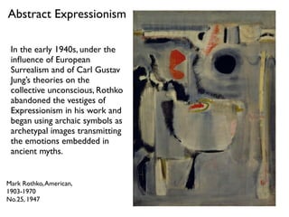 Mark Rothko,American,
1903-1970
No.25, 1947
Abstract Expressionism
In the early 1940s, under the
inﬂuence of European
Surrealism and of Carl Gustav
Jung’s theories on the
collective unconscious, Rothko
abandoned the vestiges of
Expressionism in his work and
began using archaic symbols as
archetypal images transmitting
the emotions embedded in
ancient myths.
 