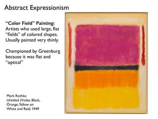 Mark Rothko
Untitled (Violet, Black,
Orange,Yellow on
White and Red) 1949
Abstract Expressionism
“Color Field” Painting:
Artists who used large, ﬂat
“ﬁelds” of colored shapes.
Usually painted very thinly.
Championed by Greenburg
because it was ﬂat and
“optical”
 